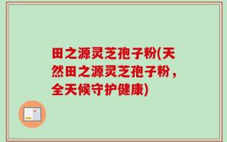 田之源灵芝孢子粉(天然田之源灵芝孢子粉，全天候守护健康)