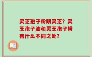 灵芝孢子粉跟灵芝？灵芝孢子油和灵芝孢子粉有什么不同之处？
