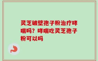 灵芝破壁孢子粉治疗哮喘吗？哮喘吃灵芝孢子粉可以吗