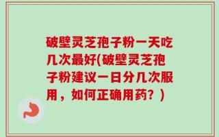 破壁灵芝孢子粉一天吃几次最好(破壁灵芝孢子粉建议一日分几次服用，如何正确用药？)