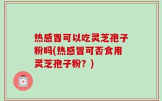 热感冒可以吃灵芝孢子粉吗(热感冒可否食用灵芝孢子粉？)