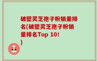 破壁灵芝孢子粉销量排名(破壁灵芝孢子粉销量排名Top 10！)