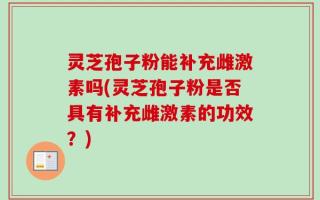 灵芝孢子粉能补充雌激素吗(灵芝孢子粉是否具有补充雌激素的功效？)