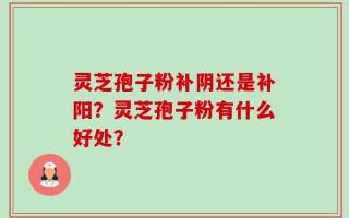 灵芝孢子粉补阴还是补阳？灵芝孢子粉有什么好处？