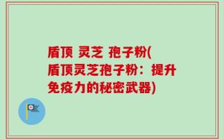 盾顶 灵芝 孢子粉(盾顶灵芝孢子粉：提升免疫力的秘密武器)