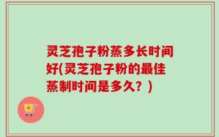 灵芝孢子粉蒸多长时间好(灵芝孢子粉的最佳蒸制时间是多久？)