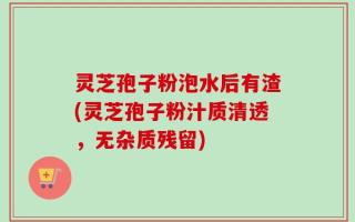 灵芝孢子粉泡水后有渣(灵芝孢子粉汁质清透，无杂质残留)