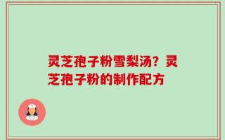 灵芝孢子粉雪梨汤？灵芝孢子粉的制作配方