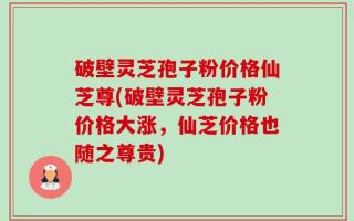 破壁灵芝孢子粉价格仙芝尊(破壁灵芝孢子粉价格大涨，仙芝价格也随之尊贵)