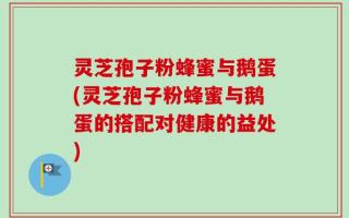 灵芝孢子粉蜂蜜与鹅蛋(灵芝孢子粉蜂蜜与鹅蛋的搭配对健康的益处)