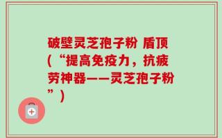 破壁灵芝孢子粉 盾顶(“提高免疫力，抗疲劳神器——灵芝孢子粉”)