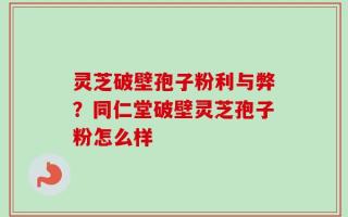 灵芝破壁孢子粉利与弊？同仁堂破壁灵芝孢子粉怎么样