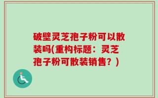 破壁灵芝孢子粉可以散装吗(重构标题：灵芝孢子粉可散装销售？)