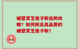 破壁灵芝孢子粉选购攻略？如何挑选高品质的破壁灵芝孢子粉？