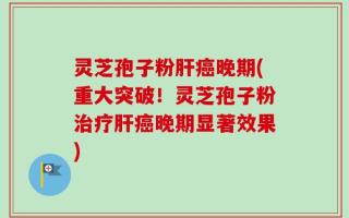 灵芝孢子粉肝癌晚期(重大突破！灵芝孢子粉治疗肝癌晚期显著效果)