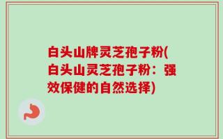 白头山牌灵芝孢子粉(白头山灵芝孢子粉：强效保健的自然选择)