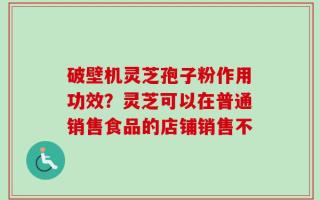 破壁机灵芝孢子粉作用功效？灵芝可以在普通销售食品的店铺销售不