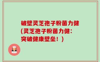 破壁灵芝孢子粉菌力健(灵芝孢子粉菌力健：突破健康壁垒！)