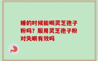 睡的时候能喝灵芝孢子粉吗？服用灵芝孢子粉对失眠有效吗