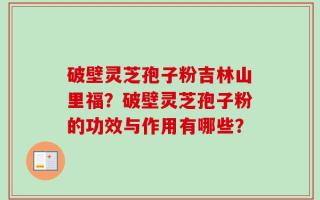 破壁灵芝孢子粉吉林山里福？破壁灵芝孢子粉的功效与作用有哪些？
