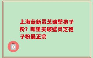 上海菇新灵芝破壁孢子粉？哪里买破壁灵芝孢子粉最正宗