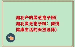 湖北产的灵芝孢子粉(湖北灵芝孢子粉：提供健康生活的天然选择)