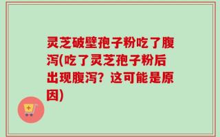 灵芝破壁孢子粉吃了腹泻(吃了灵芝孢子粉后出现腹泻？这可能是原因)