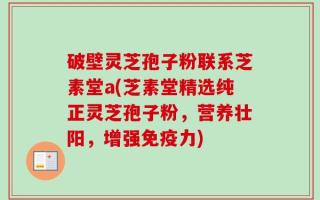 破壁灵芝孢子粉联系芝素堂a(芝素堂精选纯正灵芝孢子粉，营养壮阳，增强免疫力)
