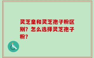 灵芝皇和灵芝孢子粉区别？怎么选择灵芝孢子粉？