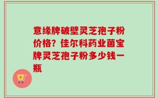 意缘牌破壁灵芝孢子粉价格？佳尔科药业菌宝牌灵芝孢子粉多少钱一瓶