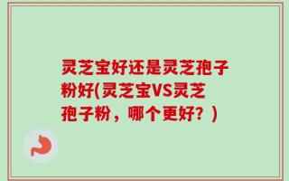 灵芝宝好还是灵芝孢子粉好(灵芝宝VS灵芝孢子粉，哪个更好？)