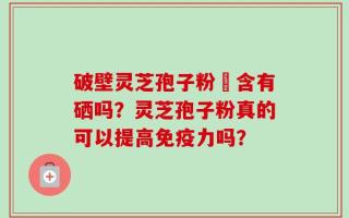破壁灵芝孢子粉內含有硒吗？灵芝孢子粉真的可以提高免疫力吗？