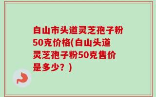 白山市头道灵芝孢子粉50克价格(白山头道灵芝孢子粉50克售价是多少？)