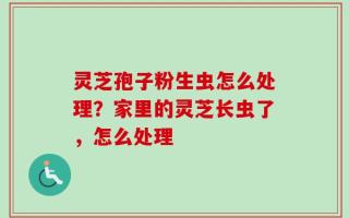 灵芝孢子粉生虫怎么处理？家里的灵芝长虫了，怎么处理