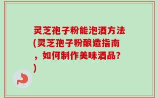 灵芝孢子粉能泡酒方法(灵芝孢子粉酿造指南，如何制作美味酒品？)