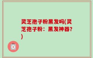 灵芝孢子粉黑发吗(灵芝孢子粉：黑发神器？)