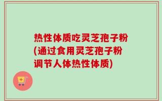 热性体质吃灵芝孢子粉(通过食用灵芝孢子粉调节人体热性体质)