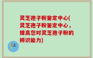 灵芝孢子粉鉴定中心(灵芝孢子粉鉴定中心，提高您对灵芝孢子粉的辨识能力)