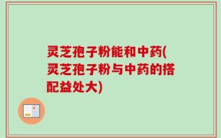 灵芝孢子粉能和中药(灵芝孢子粉与中药的搭配益处大)