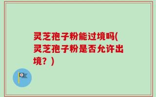 灵芝孢子粉能过境吗(灵芝孢子粉是否允许出境？)