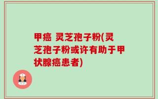 甲癌 灵芝孢子粉(灵芝孢子粉或许有助于甲状腺癌患者)