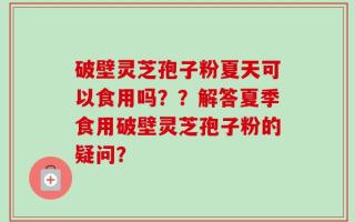 破壁灵芝孢子粉夏天可以食用吗？？解答夏季食用破壁灵芝孢子粉的疑问？