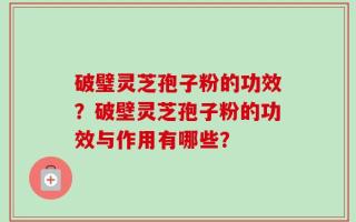 破璧灵芝孢子粉的功效？破壁灵芝孢子粉的功效与作用有哪些？