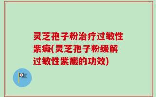 灵芝孢子粉治疗过敏性紫癜(灵芝孢子粉缓解过敏性紫癜的功效)