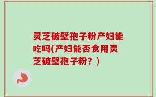 灵芝破壁孢子粉产妇能吃吗(产妇能否食用灵芝破壁孢子粉？)