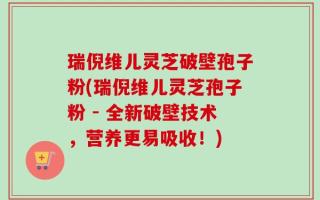 瑞倪维儿灵芝破壁孢子粉(瑞倪维儿灵芝孢子粉 - 全新破壁技术，营养更易吸收！)