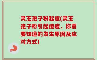 灵芝孢子粉起痘(灵芝孢子粉引起痘痘，你需要知道的发生原因及应对方式)