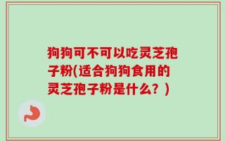 狗狗可不可以吃灵芝孢子粉(适合狗狗食用的灵芝孢子粉是什么？)
