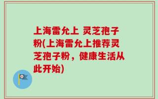 上海雷允上 灵芝孢子粉(上海雷允上推荐灵芝孢子粉，健康生活从此开始)