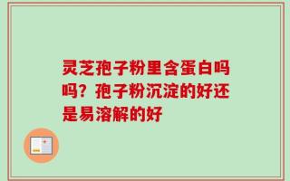 灵芝孢子粉里含蛋白吗吗？孢子粉沉淀的好还是易溶解的好